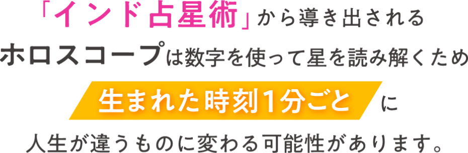 「インド占星術」から導き出されたホロスコープは数字を使って星を読み解くため、生まれた時刻1分ごとに人生が違うものに替わる可能性があります。